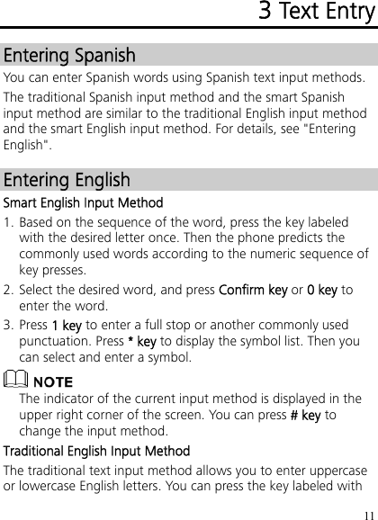 11 3 Text Entry Entering Spanish You can enter Spanish words using Spanish text input methods. The traditional Spanish input method and the smart Spanish input method are similar to the traditional English input method and the smart English input method. For details, see &quot;Entering English&quot;. Entering English Smart English Input Method 1. Based on the sequence of the word, press the key labeled with the desired letter once. Then the phone predicts the commonly used words according to the numeric sequence of key presses. 2. Select the desired word, and press Confirm key or 0 key to enter the word. 3. Press 1 key to enter a full stop or another commonly used punctuation. Press * key to display the symbol list. Then you can select and enter a symbol.  The indicator of the current input method is displayed in the upper right corner of the screen. You can press # key to change the input method. Traditional English Input Method The traditional text input method allows you to enter uppercase or lowercase English letters. You can press the key labeled with 