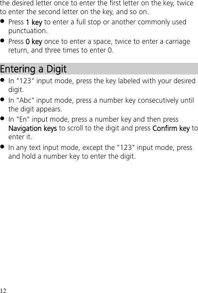 12 the desired letter once to enter the first letter on the key, twice to enter the second letter on the key, and so on.  Press 1 key to enter a full stop or another commonly used punctuation.  Press 0 key once to enter a space, twice to enter a carriage return, and three times to enter 0. Entering a Digit  In &quot;123&quot; input mode, press the key labeled with your desired digit.  In &quot;Abc&quot; input mode, press a number key consecutively until the digit appears.  In &quot;En&quot; input mode, press a number key and then press Navigation keys to scroll to the digit and press Confirm key to enter it.  In any text input mode, except the &quot;123&quot; input mode, press and hold a number key to enter the digit. 