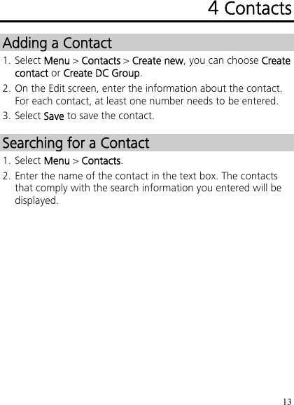 13 4 Contacts Adding a Contact 1. Select Menu &gt; Contacts &gt; Create new, you can choose Create contact or Create DC Group. 2. On the Edit screen, enter the information about the contact. For each contact, at least one number needs to be entered. 3. Select Save to save the contact. Searching for a Contact 1. Select Menu &gt; Contacts. 2. Enter the name of the contact in the text box. The contacts that comply with the search information you entered will be displayed. 