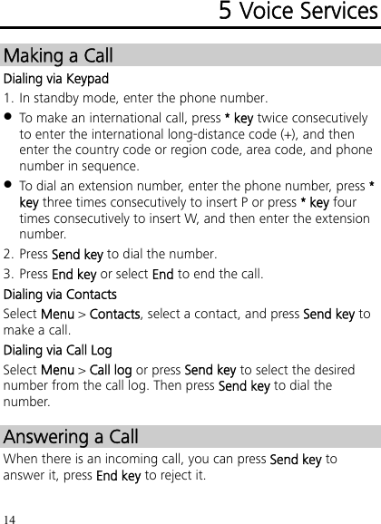 14 5 Voice Services Making a Call Dialing via Keypad 1. In standby mode, enter the phone number.  To make an international call, press * key twice consecutively to enter the international long-distance code (+), and then enter the country code or region code, area code, and phone number in sequence.  To dial an extension number, enter the phone number, press * key three times consecutively to insert P or press * key four times consecutively to insert W, and then enter the extension number. 2. Press Send key to dial the number. 3. Press End key or select End to end the call. Dialing via Contacts Select Menu &gt; Contacts, select a contact, and press Send key to make a call. Dialing via Call Log Select Menu &gt; Call log or press Send key to select the desired number from the call log. Then press Send key to dial the number. Answering a Call When there is an incoming call, you can press Send key to answer it, press End key to reject it. 
