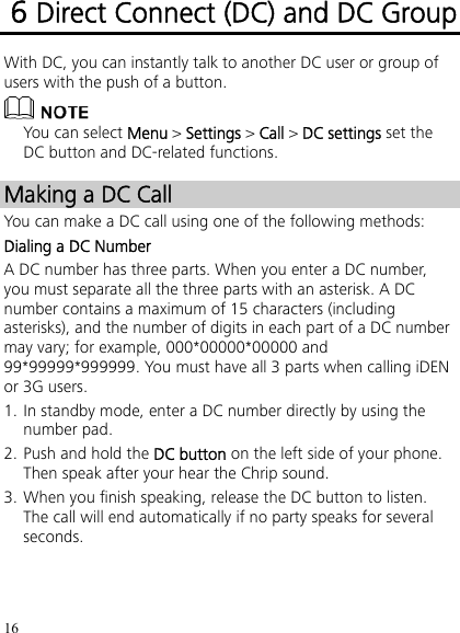 16 6 Direct Connect (DC) and DC Group With DC, you can instantly talk to another DC user or group of users with the push of a button.  You can select Menu &gt; Settings &gt; Call &gt; DC settings set the DC button and DC-related functions. Making a DC Call You can make a DC call using one of the following methods: Dialing a DC Number A DC number has three parts. When you enter a DC number, you must separate all the three parts with an asterisk. A DC number contains a maximum of 15 characters (including asterisks), and the number of digits in each part of a DC number may vary; for example, 000*00000*00000 and 99*99999*999999. You must have all 3 parts when calling iDEN or 3G users. 1. In standby mode, enter a DC number directly by using the number pad. 2. Push and hold the DC button on the left side of your phone. Then speak after your hear the Chrip sound. 3. When you finish speaking, release the DC button to listen. The call will end automatically if no party speaks for several seconds. 