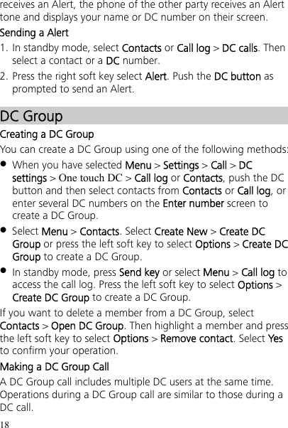 18 receives an Alert, the phone of the other party receives an Alert tone and displays your name or DC number on their screen. Sending a Alert 1. In standby mode, select Contacts or Call log &gt; DC calls. Then select a contact or a DC number. 2. Press the right soft key select Alert. Push the DC button as prompted to send an Alert. DC Group Creating a DC Group You can create a DC Group using one of the following methods:  When you have selected Menu &gt; Settings &gt; Call &gt; DC settings &gt; One touch DC &gt; Call log or Contacts, push the DC button and then select contacts from Contacts or Call log, or enter several DC numbers on the Enter number screen to create a DC Group.  Select Menu &gt; Contacts. Select Create New &gt; Create DC Group or press the left soft key to select Options &gt; Create DC Group to create a DC Group.  In standby mode, press Send key or select Menu &gt; Call log to access the call log. Press the left soft key to select Options &gt; Create DC Group to create a DC Group. If you want to delete a member from a DC Group, select Contacts &gt; Open DC Group. Then highlight a member and press the left soft key to select Options &gt; Remove contact. Select Yes to confirm your operation. Making a DC Group Call A DC Group call includes multiple DC users at the same time. Operations during a DC Group call are similar to those during a DC call. 