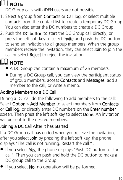 19  DC Group calls with iDEN users are not possible. 1. Select a group from Contacts or Call log, or select multiple contacts from the contact list to create a temporary DC Group. You can also enter the DC numbers to create a DC Group. 2. Push the DC button to start the DC Group call directly, or press the left soft key to select Invite and push the DC button to send an invitation to all group members. When the group members receive the invitation, they can select Join to join the call or select Reject to reject the invitation.   A DC Group can contain a maximum of 25 members.  During a DC Group call, you can view the participant status of group members, access Contacts and Messages, add a member to the call, or write a memo.   Adding Members to a DC Call During a DC call do the following to add members to the call: Select Option &gt; Add Member to select members from Contacts or Call log, or directly enter DC numbers on the Enter number screen. Then press the left soft key to select Done. An invitation will be sent to the desired members. Joining a DC Call After it has Started If a DC Group call has ended when you receive the invitation, after you select Join by pressing the left soft key, the phone displays &quot;The call is not running. Restart the call?&quot;.  If you select Yes, the phone displays &quot;Push DC button to start call&quot;. Then you can push and hold the DC button to make a DC group call to the Group.  If you select No, no operation will be performed. 