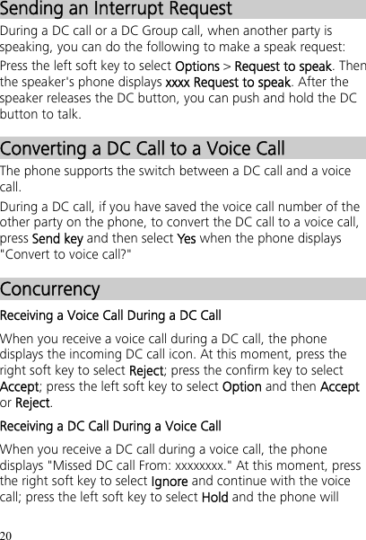 20 Sending an Interrupt Request During a DC call or a DC Group call, when another party is speaking, you can do the following to make a speak request: Press the left soft key to select Options &gt; Request to speak. Then the speaker&apos;s phone displays xxxx Request to speak. After the speaker releases the DC button, you can push and hold the DC button to talk. Converting a DC Call to a Voice Call The phone supports the switch between a DC call and a voice call. During a DC call, if you have saved the voice call number of the other party on the phone, to convert the DC call to a voice call, press Send key and then select Yes when the phone displays &quot;Convert to voice call?&quot; Concurrency Receiving a Voice Call During a DC Call When you receive a voice call during a DC call, the phone displays the incoming DC call icon. At this moment, press the right soft key to select Reject; press the confirm key to select Accept; press the left soft key to select Option and then Accept or Reject. Receiving a DC Call During a Voice Call When you receive a DC call during a voice call, the phone displays &quot;Missed DC call From: xxxxxxxx.&quot; At this moment, press the right soft key to select Ignore and continue with the voice call; press the left soft key to select Hold and the phone will 
