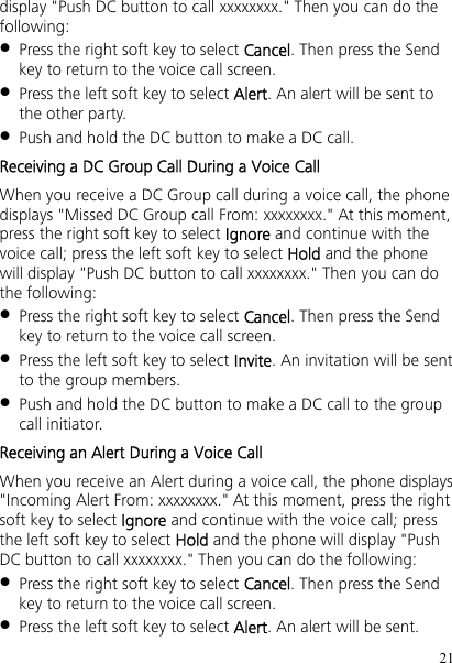 21 display &quot;Push DC button to call xxxxxxxx.&quot; Then you can do the following:  Press the right soft key to select Cancel. Then press the Send key to return to the voice call screen.  Press the left soft key to select Alert. An alert will be sent to the other party.  Push and hold the DC button to make a DC call. Receiving a DC Group Call During a Voice Call When you receive a DC Group call during a voice call, the phone displays &quot;Missed DC Group call From: xxxxxxxx.&quot; At this moment, press the right soft key to select Ignore and continue with the voice call; press the left soft key to select Hold and the phone will display &quot;Push DC button to call xxxxxxxx.&quot; Then you can do the following:  Press the right soft key to select Cancel. Then press the Send key to return to the voice call screen.  Press the left soft key to select Invite. An invitation will be sent to the group members.  Push and hold the DC button to make a DC call to the group call initiator. Receiving an Alert During a Voice Call When you receive an Alert during a voice call, the phone displays &quot;Incoming Alert From: xxxxxxxx.&quot; At this moment, press the right soft key to select Ignore and continue with the voice call; press the left soft key to select Hold and the phone will display &quot;Push DC button to call xxxxxxxx.&quot; Then you can do the following:  Press the right soft key to select Cancel. Then press the Send key to return to the voice call screen.  Press the left soft key to select Alert. An alert will be sent. 