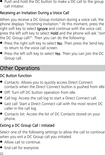 22  Push and hold the DC button to make a DC call to the group call initiator. Receiving an Invitation During a Voice Call When you receive a DC Group invitation during a voice call, the phone displays &quot;Incoming invitation.&quot; At this moment, press the right soft key to select Ignore and continue with the voice call; press the left soft key to select Hold and the phone will ask &quot;Join the DC Group call?&quot;. Then you can do the following:  Press the right soft key to select No. Then press the Send key to return to the voice call screen.  Press the left soft key to select Yes. Then you can join the DC Group call. Other Operations DC Button function  Contacts: Allows you to quickly access Direct Connect contacts when the Direct Connect button is pushed from idle.  Off: Turn off DC button operation from idle.  Call log: Access the call log to start a Direct Connect call.  Last call: Start a Direct Connect call with the most recent DC caller in the call log.  Contacts list: Access the list of DC Contacts stored on your phone. Exiting a DC Group Call I initiated Select one of the following settings to allow the call to continue when you exit a DC Group call you initiated.  Allow call to continue.  End call for everyone. 