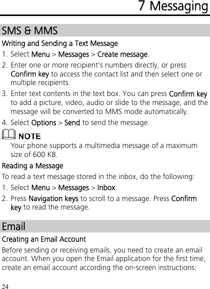 24 7 Messaging SMS &amp; MMS Writing and Sending a Text Message 1. Select Menu &gt; Messages &gt; Create message. 2. Enter one or more recipient&apos;s numbers directly, or press Confirm key to access the contact list and then select one or multiple recipients. 3. Enter text contents in the text box. You can press Confirm key to add a picture, video, audio or slide to the message, and the message will be converted to MMS mode automatically. 4. Select Options &gt; Send to send the message.  Your phone supports a multimedia message of a maximum size of 600 KB. Reading a Message To read a text message stored in the inbox, do the following: 1. Select Menu &gt; Messages &gt; Inbox. 2. Press Navigation keys to scroll to a message. Press Confirm key to read the message. Email Creating an Email Account Before sending or receiving emails, you need to create an email account. When you open the Email application for the first time, create an email account according the on-screen instructions: 