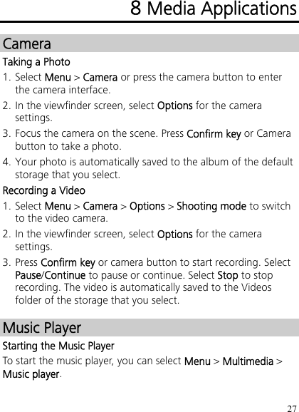 27 8 Media Applications Camera Taking a Photo 1. Select Menu &gt; Camera or press the camera button to enter the camera interface. 2. In the viewfinder screen, select Options for the camera settings. 3. Focus the camera on the scene. Press Confirm key or Camera button to take a photo. 4. Your photo is automatically saved to the album of the default storage that you select. Recording a Video 1. Select Menu &gt; Camera &gt; Options &gt; Shooting mode to switch to the video camera. 2. In the viewfinder screen, select Options for the camera settings. 3. Press Confirm key or camera button to start recording. Select Pause/Continue to pause or continue. Select Stop to stop recording. The video is automatically saved to the Videos folder of the storage that you select. Music Player Starting the Music Player To start the music player, you can select Menu &gt; Multimedia &gt; Music player. 