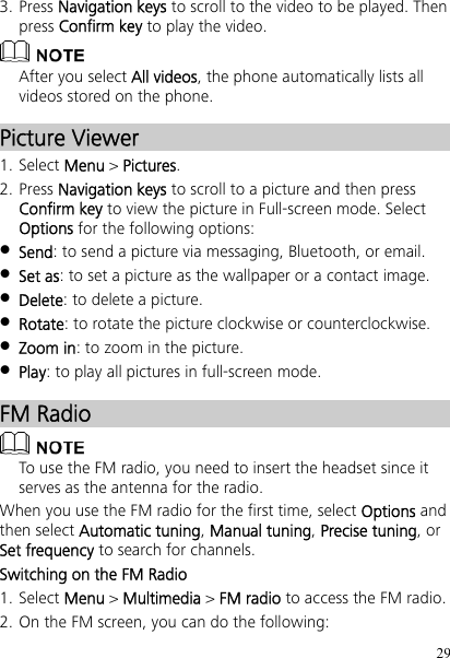 29 3. Press Navigation keys to scroll to the video to be played. Then press Confirm key to play the video.  After you select All videos, the phone automatically lists all videos stored on the phone. Picture Viewer 1. Select Menu &gt; Pictures. 2. Press Navigation keys to scroll to a picture and then press Confirm key to view the picture in Full-screen mode. Select Options for the following options:  Send: to send a picture via messaging, Bluetooth, or email.  Set as: to set a picture as the wallpaper or a contact image.  Delete: to delete a picture.  Rotate: to rotate the picture clockwise or counterclockwise.  Zoom in: to zoom in the picture.  Play: to play all pictures in full-screen mode. FM Radio  To use the FM radio, you need to insert the headset since it serves as the antenna for the radio. When you use the FM radio for the first time, select Options and then select Automatic tuning, Manual tuning, Precise tuning, or Set frequency to search for channels. Switching on the FM Radio 1. Select Menu &gt; Multimedia &gt; FM radio to access the FM radio. 2. On the FM screen, you can do the following: 