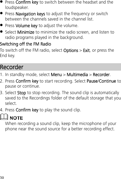 30  Press Confirm key to switch between the headset and the loudspeaker.  Press Navigation keys to adjust the frequency or switch between the channels saved in the channel list.  Press Volume key to adjust the volume.  Select Minimize to minimize the radio screen, and listen to radio programs played in the background. Switching off the FM Radio To switch off the FM radio, select Options &gt; Exit, or press the End key. Recorder 1. In standby mode, select Menu &gt; Multimedia &gt; Recorder. 2. Press Confirm key to start recording. Select Pause/Continue to pause or continue. 3. Select Stop to stop recording. The sound clip is automatically saved to the Recordings folder of the default storage that you select. 4. Press Confirm key to play the sound clip.  When recording a sound clip, keep the microphone of your phone near the sound source for a better recording effect. 
