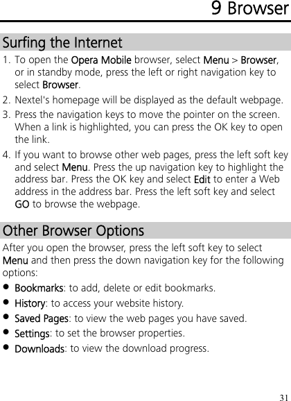 31 9 Browser Surfing the Internet 1. To open the Opera Mobile browser, select Menu &gt; Browser, or in standby mode, press the left or right navigation key to select Browser. 2. Nextel&apos;s homepage will be displayed as the default webpage. 3. Press the navigation keys to move the pointer on the screen. When a link is highlighted, you can press the OK key to open the link. 4. If you want to browse other web pages, press the left soft key and select Menu. Press the up navigation key to highlight the address bar. Press the OK key and select Edit to enter a Web address in the address bar. Press the left soft key and select GO to browse the webpage. Other Browser Options After you open the browser, press the left soft key to select Menu and then press the down navigation key for the following options:  Bookmarks: to add, delete or edit bookmarks.  History: to access your website history.  Saved Pages: to view the web pages you have saved.  Settings: to set the browser properties.  Downloads: to view the download progress. 