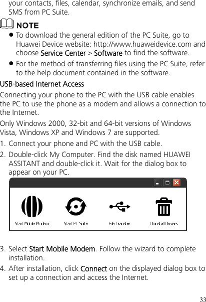 33 your contacts, files, calendar, synchronize emails, and send SMS from PC Suite.   To download the general edition of the PC Suite, go to Huawei Device website: http://www.huaweidevice.com and choose Service Center &gt; Software to find the software.  For the method of transferring files using the PC Suite, refer to the help document contained in the software. USB-based Internet Access Connecting your phone to the PC with the USB cable enables the PC to use the phone as a modem and allows a connection to the Internet. Only Windows 2000, 32-bit and 64-bit versions of Windows Vista, Windows XP and Windows 7 are supported. 1. Connect your phone and PC with the USB cable. 2. Double-click My Computer. Find the disk named HUAWEI ASSITANT and double-click it. Wait for the dialog box to appear on your PC.   3. Select Start Mobile Modem. Follow the wizard to complete installation. 4. After installation, click Connect on the displayed dialog box to set up a connection and access the Internet. 