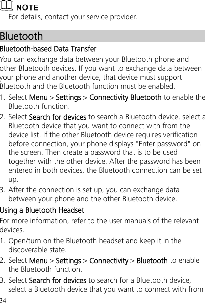 34  For details, contact your service provider. Bluetooth Bluetooth-based Data Transfer You can exchange data between your Bluetooth phone and other Bluetooth devices. If you want to exchange data between your phone and another device, that device must support Bluetooth and the Bluetooth function must be enabled. 1. Select Menu &gt; Settings &gt; Connectivity Bluetooth to enable the Bluetooth function. 2. Select Search for devices to search a Bluetooth device, select a Bluetooth device that you want to connect with from the device list. If the other Bluetooth device requires verification before connection, your phone displays &quot;Enter password&quot; on the screen. Then create a password that is to be used together with the other device. After the password has been entered in both devices, the Bluetooth connection can be set up. 3. After the connection is set up, you can exchange data between your phone and the other Bluetooth device. Using a Bluetooth Headset For more information, refer to the user manuals of the relevant devices. 1. Open/turn on the Bluetooth headset and keep it in the discoverable state. 2. Select Menu &gt; Settings &gt; Connectivity &gt; Bluetooth to enable the Bluetooth function. 3. Select Search for devices to search for a Bluetooth device, select a Bluetooth device that you want to connect with from 