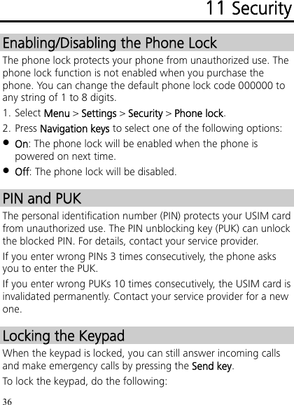 36 11 Security Enabling/Disabling the Phone Lock The phone lock protects your phone from unauthorized use. The phone lock function is not enabled when you purchase the phone. You can change the default phone lock code 000000 to any string of 1 to 8 digits. 1. Select Menu &gt; Settings &gt; Security &gt; Phone lock. 2. Press Navigation keys to select one of the following options:  On: The phone lock will be enabled when the phone is powered on next time.  Off: The phone lock will be disabled. PIN and PUK The personal identification number (PIN) protects your USIM card from unauthorized use. The PIN unblocking key (PUK) can unlock the blocked PIN. For details, contact your service provider. If you enter wrong PINs 3 times consecutively, the phone asks you to enter the PUK. If you enter wrong PUKs 10 times consecutively, the USIM card is invalidated permanently. Contact your service provider for a new one. Locking the Keypad When the keypad is locked, you can still answer incoming calls and make emergency calls by pressing the Send key. To lock the keypad, do the following: 