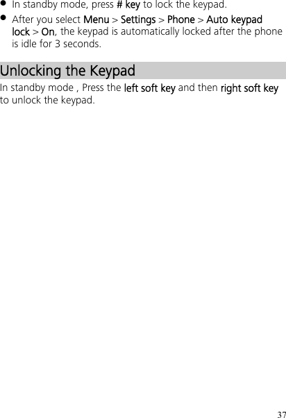 37  In standby mode, press # key to lock the keypad.  After you select Menu &gt; Settings &gt; Phone &gt; Auto keypad lock &gt; On, the keypad is automatically locked after the phone is idle for 3 seconds. Unlocking the Keypad In standby mode , Press the left soft key and then right soft key to unlock the keypad.   