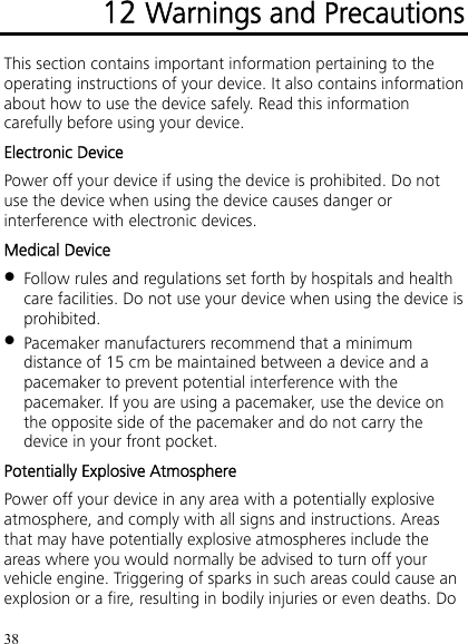 38 12 Warnings and Precautions This section contains important information pertaining to the operating instructions of your device. It also contains information about how to use the device safely. Read this information carefully before using your device. Electronic Device Power off your device if using the device is prohibited. Do not use the device when using the device causes danger or interference with electronic devices. Medical Device  Follow rules and regulations set forth by hospitals and health care facilities. Do not use your device when using the device is prohibited.  Pacemaker manufacturers recommend that a minimum distance of 15 cm be maintained between a device and a pacemaker to prevent potential interference with the pacemaker. If you are using a pacemaker, use the device on the opposite side of the pacemaker and do not carry the device in your front pocket. Potentially Explosive Atmosphere Power off your device in any area with a potentially explosive atmosphere, and comply with all signs and instructions. Areas that may have potentially explosive atmospheres include the areas where you would normally be advised to turn off your vehicle engine. Triggering of sparks in such areas could cause an explosion or a fire, resulting in bodily injuries or even deaths. Do 