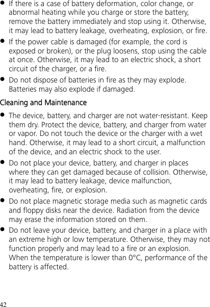 42  If there is a case of battery deformation, color change, or abnormal heating while you charge or store the battery, remove the battery immediately and stop using it. Otherwise, it may lead to battery leakage, overheating, explosion, or fire.  If the power cable is damaged (for example, the cord is exposed or broken), or the plug loosens, stop using the cable at once. Otherwise, it may lead to an electric shock, a short circuit of the charger, or a fire.  Do not dispose of batteries in fire as they may explode. Batteries may also explode if damaged. Cleaning and Maintenance  The device, battery, and charger are not water-resistant. Keep them dry. Protect the device, battery, and charger from water or vapor. Do not touch the device or the charger with a wet hand. Otherwise, it may lead to a short circuit, a malfunction of the device, and an electric shock to the user.  Do not place your device, battery, and charger in places where they can get damaged because of collision. Otherwise, it may lead to battery leakage, device malfunction, overheating, fire, or explosion.  Do not place magnetic storage media such as magnetic cards and floppy disks near the device. Radiation from the device may erase the information stored on them.  Do not leave your device, battery, and charger in a place with an extreme high or low temperature. Otherwise, they may not function properly and may lead to a fire or an explosion. When the temperature is lower than 0°C, performance of the battery is affected. 