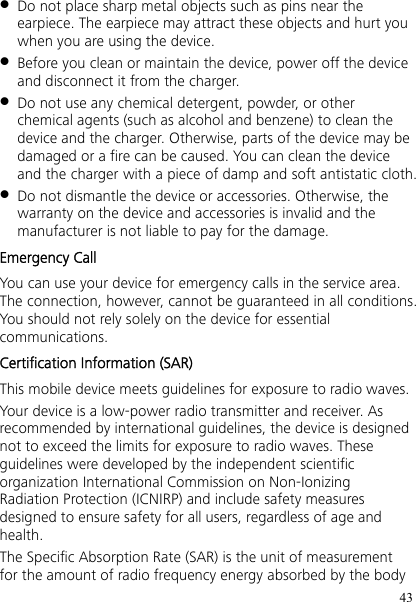 43  Do not place sharp metal objects such as pins near the earpiece. The earpiece may attract these objects and hurt you when you are using the device.  Before you clean or maintain the device, power off the device and disconnect it from the charger.  Do not use any chemical detergent, powder, or other chemical agents (such as alcohol and benzene) to clean the device and the charger. Otherwise, parts of the device may be damaged or a fire can be caused. You can clean the device and the charger with a piece of damp and soft antistatic cloth.  Do not dismantle the device or accessories. Otherwise, the warranty on the device and accessories is invalid and the manufacturer is not liable to pay for the damage. Emergency Call You can use your device for emergency calls in the service area. The connection, however, cannot be guaranteed in all conditions. You should not rely solely on the device for essential communications. Certification Information (SAR) This mobile device meets guidelines for exposure to radio waves. Your device is a low-power radio transmitter and receiver. As recommended by international guidelines, the device is designed not to exceed the limits for exposure to radio waves. These guidelines were developed by the independent scientific organization International Commission on Non-Ionizing Radiation Protection (ICNIRP) and include safety measures designed to ensure safety for all users, regardless of age and health. The Specific Absorption Rate (SAR) is the unit of measurement for the amount of radio frequency energy absorbed by the body 