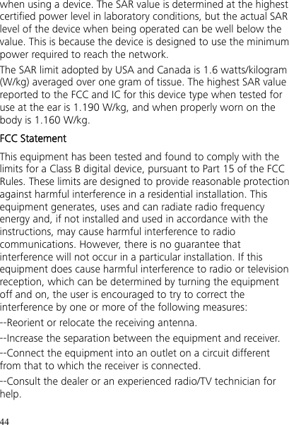 44 when using a device. The SAR value is determined at the highest certified power level in laboratory conditions, but the actual SAR level of the device when being operated can be well below the value. This is because the device is designed to use the minimum power required to reach the network. The SAR limit adopted by USA and Canada is 1.6 watts/kilogram (W/kg) averaged over one gram of tissue. The highest SAR value reported to the FCC and IC for this device type when tested for use at the ear is 1.190 W/kg, and when properly worn on the body is 1.160 W/kg. FCC Statement This equipment has been tested and found to comply with the limits for a Class B digital device, pursuant to Part 15 of the FCC Rules. These limits are designed to provide reasonable protection against harmful interference in a residential installation. This equipment generates, uses and can radiate radio frequency energy and, if not installed and used in accordance with the instructions, may cause harmful interference to radio communications. However, there is no guarantee that interference will not occur in a particular installation. If this equipment does cause harmful interference to radio or television reception, which can be determined by turning the equipment off and on, the user is encouraged to try to correct the interference by one or more of the following measures: --Reorient or relocate the receiving antenna. --Increase the separation between the equipment and receiver. --Connect the equipment into an outlet on a circuit different from that to which the receiver is connected. --Consult the dealer or an experienced radio/TV technician for help. 