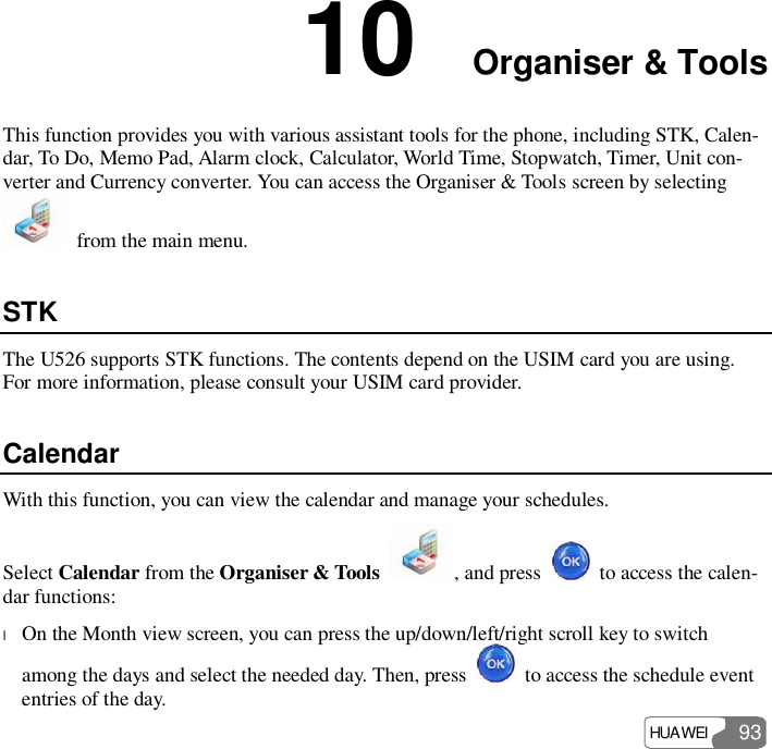  HUAWEI  93 10  Organiser &amp; Tools This function provides you with various assistant tools for the phone, including STK, Calen-dar, To Do, Memo Pad, Alarm clock, Calculator, World Time, Stopwatch, Timer, Unit con-verter and Currency converter. You can access the Organiser &amp; Tools screen by selecting  from the main menu. STK The U526 supports STK functions. The contents depend on the USIM card you are using. For more information, please consult your USIM card provider. Calendar With this function, you can view the calendar and manage your schedules. Select Calendar from the Organiser &amp; Tools  , and press   to access the calen-dar functions: l On the Month view screen, you can press the up/down/left/right scroll key to switch among the days and select the needed day. Then, press   to access the schedule event entries of the day. 