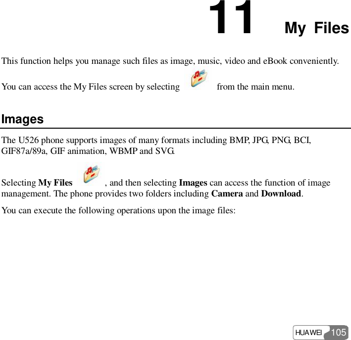  HUAWEI  105 11  My Files This function helps you manage such files as image, music, video and eBook conveniently. You can access the My Files screen by selecting   from the main menu. Images The U526 phone supports images of many formats including BMP, JPG, PNG, BCI, GIF87a/89a, GIF animation, WBMP and SVG. Selecting My Files  , and then selecting Images can access the function of image management. The phone provides two folders including Camera and Download. You can execute the following operations upon the image files: 