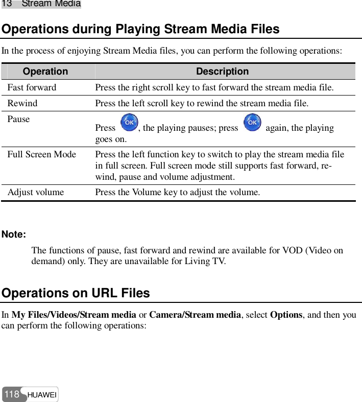 1133    SSttrreeaamm  MMeeddiiaa  HUAWEI 118 Operations during Playing Stream Media Files In the process of enjoying Stream Media files, you can perform the following operations: Operation  Description Fast forward  Press the right scroll key to fast forward the stream media file.  Rewind  Press the left scroll key to rewind the stream media file.  Pause  Press  , the playing pauses; press   again, the playing goes on. Full Screen Mode  Press the left function key to switch to play the stream media file in full screen. Full screen mode still supports fast forward, re-wind, pause and volume adjustment. Adjust volume  Press the Volume key to adjust the volume.  Note: The functions of pause, fast forward and rewind are available for VOD (Video on demand) only. They are unavailable for Living TV. Operations on URL Files In My Files/Videos/Stream media or Camera/Stream media, select Options, and then you can perform the following operations: 