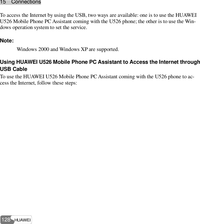 1155    CCoonnnneeccttiioonnss  HUAWEI 128 To access the Internet by using the USB, two ways are available: one is to use the HUAWEI U526 Mobile Phone PC Assistant coming with the U526 phone; the other is to use the Win-dows operation system to set the service. Note: Windows 2000 and Windows XP are supported. Using HUAWEI U526 Mobile Phone PC Assistant to Access the Internet through USB Cable To use the HUAWEI U526 Mobile Phone PC Assistant coming with the U526 phone to ac-cess the Internet, follow these steps: 