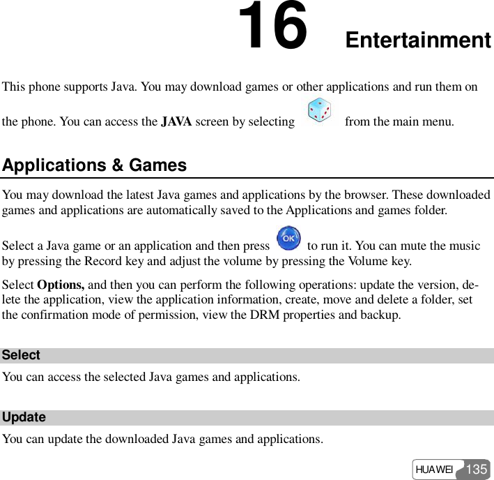  HUAWEI  135 16  Entertainment This phone supports Java. You may download games or other applications and run them on the phone. You can access the JAVA screen by selecting   from the main menu. Applications &amp; Games You may download the latest Java games and applications by the browser. These downloaded games and applications are automatically saved to the Applications and games folder. Select a Java game or an application and then press   to run it. You can mute the music by pressing the Record key and adjust the volume by pressing the Volume key. Select Options, and then you can perform the following operations: update the version, de-lete the application, view the application information, create, move and delete a folder, set the confirmation mode of permission, view the DRM properties and backup. Select You can access the selected Java games and applications. Update You can update the downloaded Java games and applications. 