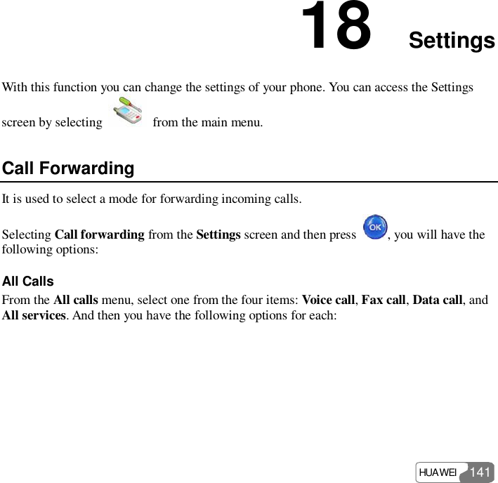  HUAWEI  141 18  Settings With this function you can change the settings of your phone. You can access the Settings screen by selecting   from the main menu. Call Forwarding It is used to select a mode for forwarding incoming calls. Selecting Call forwarding from the Settings screen and then press  , you will have the following options: All Calls From the All calls menu, select one from the four items: Voice call, Fax call, Data call, and All services. And then you have the following options for each: 