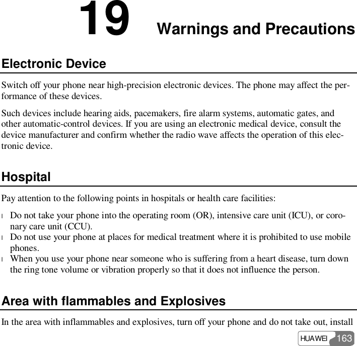  HUAWEI  163 19  Warnings and Precautions Electronic Device Switch off your phone near high-precision electronic devices. The phone may affect the per-formance of these devices. Such devices include hearing aids, pacemakers, fire alarm systems, automatic gates, and other automatic-control devices. If you are using an electronic medical device, consult the device manufacturer and confirm whether the radio wave affects the operation of this elec-tronic device.  Hospital Pay attention to the following points in hospitals or health care facilities: l Do not take your phone into the operating room (OR), intensive care unit (ICU), or coro-nary care unit (CCU). l Do not use your phone at places for medical treatment where it is prohibited to use mobile phones. l When you use your phone near someone who is suffering from a heart disease, turn down the ring tone volume or vibration properly so that it does not influence the person. Area with flammables and Explosives In the area with inflammables and explosives, turn off your phone and do not take out, install 