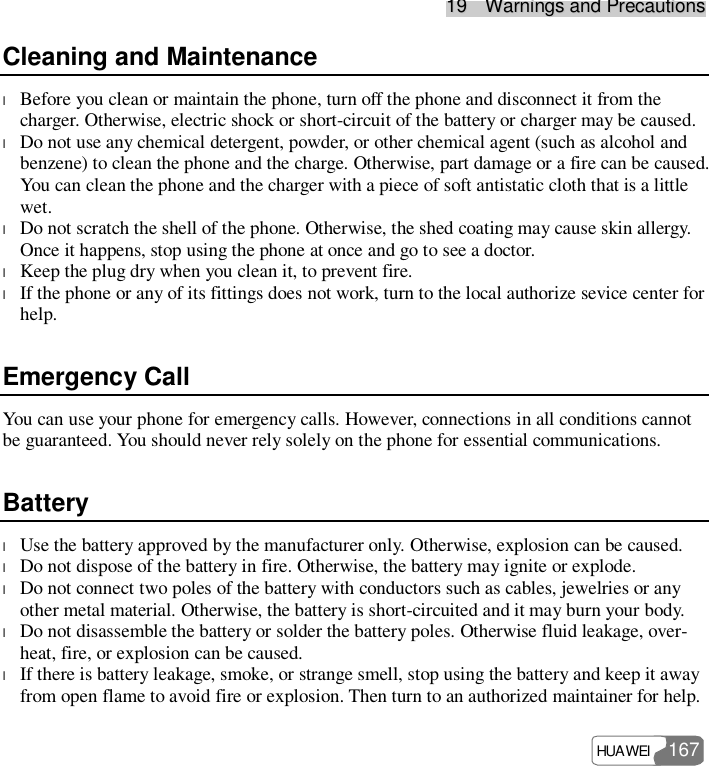 1199    WWaarrnniinnggss  aanndd  PPrreeccaauuttiioonnss  HUAWEI   167 Cleaning and Maintenance l Before you clean or maintain the phone, turn off the phone and disconnect it from the charger. Otherwise, electric shock or short-circuit of the battery or charger may be caused. l Do not use any chemical detergent, powder, or other chemical agent (such as alcohol and benzene) to clean the phone and the charge. Otherwise, part damage or a fire can be caused. You can clean the phone and the charger with a piece of soft antistatic cloth that is a little wet. l Do not scratch the shell of the phone. Otherwise, the shed coating may cause skin allergy. Once it happens, stop using the phone at once and go to see a doctor. l Keep the plug dry when you clean it, to prevent fire. l If the phone or any of its fittings does not work, turn to the local authorize sevice center for help. Emergency Call You can use your phone for emergency calls. However, connections in all conditions cannot be guaranteed. You should never rely solely on the phone for essential communications. Battery l Use the battery approved by the manufacturer only. Otherwise, explosion can be caused. l Do not dispose of the battery in fire. Otherwise, the battery may ignite or explode. l Do not connect two poles of the battery with conductors such as cables, jewelries or any other metal material. Otherwise, the battery is short-circuited and it may burn your body. l Do not disassemble the battery or solder the battery poles. Otherwise fluid leakage, over-heat, fire, or explosion can be caused. l If there is battery leakage, smoke, or strange smell, stop using the battery and keep it away from open flame to avoid fire or explosion. Then turn to an authorized maintainer for help. 