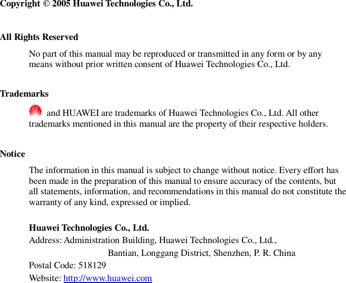   Copyright © 2005 Huawei Technologies Co., Ltd.  All Rights Reserved No part of this manual may be reproduced or transmitted in any form or by any means without prior written consent of Huawei Technologies Co., Ltd.  Trademarks  and HUAWEI are trademarks of Huawei Technologies Co., Ltd. All other trademarks mentioned in this manual are the property of their respective holders.  Notice The information in this manual is subject to change without notice. Every effort has been made in the preparation of this manual to ensure accuracy of the contents, but all statements, information, and recommendations in this manual do not constitute the warranty of any kind, expressed or implied.  Huawei Technologies Co., Ltd. Address: Administration Building, Huawei Technologies Co., Ltd.,                  Bantian, Longgang District, Shenzhen, P. R. China Postal Code: 518129 Website: http://www.huawei.com  