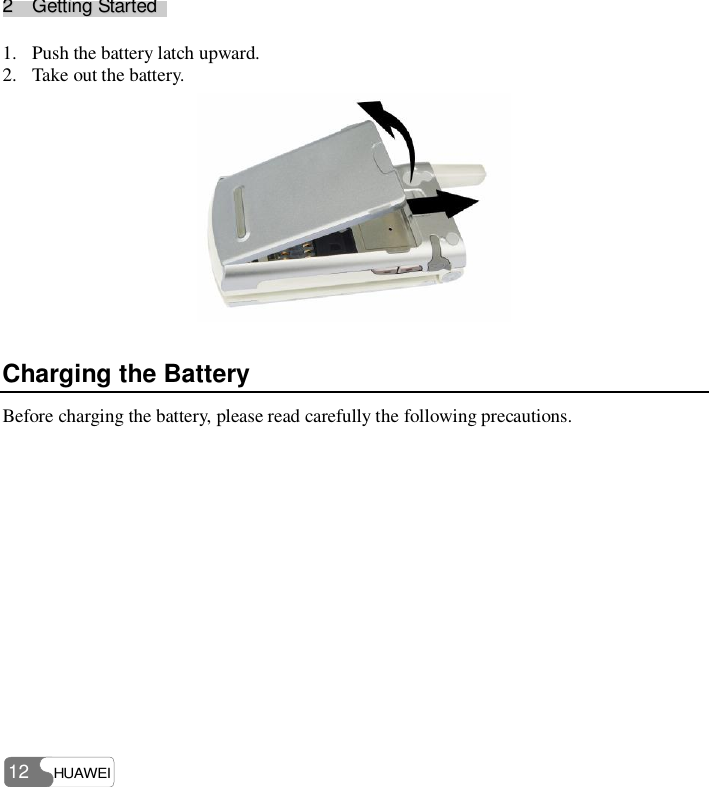 22    GGeettttiinngg  SSttaarrtteedd    HUAWEI 12 1. Push the battery latch upward. 2. Take out the battery.  Charging the Battery Before charging the battery, please read carefully the following precautions.  