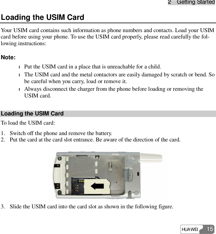 22    GGeettttiinngg  SSttaarrtteedd HUAWEI   15 Loading the USIM Card Your USIM card contains such information as phone numbers and contacts. Load your USIM card before using your phone. To use the USIM card properly, please read carefully the fol-lowing instructions: Note: l Put the USIM card in a place that is unreachable for a child. l The USIM card and the metal contactors are easily damaged by scratch or bend. So be careful when you carry, load or remove it. l Always disconnect the charger from the phone before loading or removing the USIM card. Loading the USIM Card To load the USIM card: 1. Switch off the phone and remove the battery. 2. Put the card at the card slot entrance. Be aware of the direction of the card.  3. Slide the USIM card into the card slot as shown in the following figure. 
