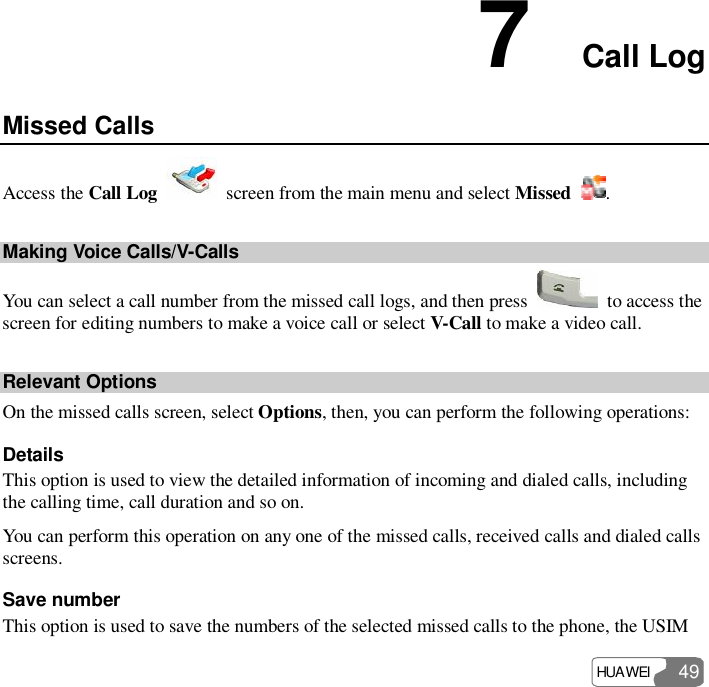 HUAWEI  49 7  Call Log Missed Calls Access the Call Log   screen from the main menu and select Missed  . Making Voice Calls/V-Calls You can select a call number from the missed call logs, and then press   to access the screen for editing numbers to make a voice call or select V-Call to make a video call. Relevant Options On the missed calls screen, select Options, then, you can perform the following operations: Details This option is used to view the detailed information of incoming and dialed calls, including the calling time, call duration and so on. You can perform this operation on any one of the missed calls, received calls and dialed calls screens. Save number This option is used to save the numbers of the selected missed calls to the phone, the USIM 