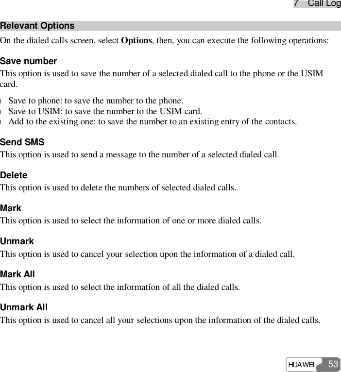 77    CCaallll  LLoogg HUAWEI   53 Relevant Options On the dialed calls screen, select Options, then, you can execute the following operations: Save number This option is used to save the number of a selected dialed call to the phone or the USIM card. l Save to phone: to save the number to the phone. l Save to USIM: to save the number to the USIM card. l Add to the existing one: to save the number to an existing entry of the contacts. Send SMS This option is used to send a message to the number of a selected dialed call. Delete This option is used to delete the numbers of selected dialed calls. Mark This option is used to select the information of one or more dialed calls. Unmark This option is used to cancel your selection upon the information of a dialed call. Mark All This option is used to select the information of all the dialed calls. Unmark All This option is used to cancel all your selections upon the information of the dialed calls.  