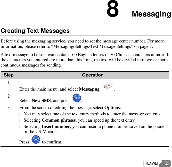  HUAWEI  55 8  Messaging Creating Text Messages Before using the messaging service, you need to set the message center number. For more information, please refer to “Messaging/Settings/Text Message Settings” on page 1. A text message to be sent can contain 160 English letters or 70 Chinese characters at most. If the characters you entered are more than this limit, the text will be divided into two or more continuous messages for sending. Step Operation 1 Enter the main menu, and select Messaging  . 2  Select New SMS, and press  . 3  From the screen of editing the message, select Options: l You may select one of the text entry methods to enter the message contents. l Selecting Common phrases, you can speed up the text entry. l Selecting Insert number, you can insert a phone number saved on the phone or the USIM card. Press   to confirm. 
