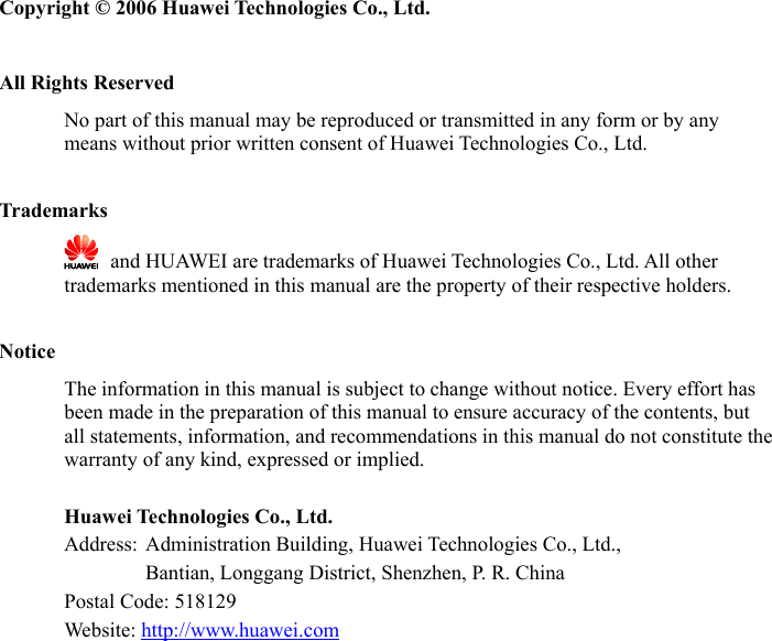   Copyright © 2006 Huawei Technologies Co., Ltd.  All Rights Reserved No part of this manual may be reproduced or transmitted in any form or by any means without prior written consent of Huawei Technologies Co., Ltd.  Trademarks   and HUAWEI are trademarks of Huawei Technologies Co., Ltd. All other trademarks mentioned in this manual are the property of their respective holders.  Notice The information in this manual is subject to change without notice. Every effort has been made in the preparation of this manual to ensure accuracy of the contents, but all statements, information, and recommendations in this manual do not constitute the warranty of any kind, expressed or implied.  Huawei Technologies Co., Ltd. Address:  Administration Building, Huawei Technologies Co., Ltd.,         Bantian, Longgang District, Shenzhen, P. R. China Postal Code: 518129 Website: http://www.huawei.com 