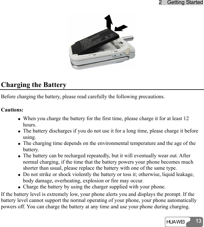 22    GGeettttiinngg  SSttaarrtteedd  HUA WEI 1313 Charging the Battery Before charging the battery, please read carefully the following precautions. Cautions: z When you charge the battery for the first time, please charge it for at least 12 hours. z The battery discharges if you do not use it for a long time, please charge it before using. z The charging time depends on the environmental temperature and the age of the battery. z The battery can be recharged repeatedly, but it will eventually wear out. After normal charging, if the time that the battery powers your phone becomes much shorter than usual, please replace the battery with one of the same type. z Do not strike or shock violently the battery or toss it; otherwise, liquid leakage, body damage, overheating, explosion or fire may occur. z Charge the battery by using the charger supplied with your phone. If the battery level is extremely low, your phone alerts you and displays the prompt. If the battery level cannot support the normal operating of your phone, your phone automatically powers off. You can charge the battery at any time and use your phone during charging. 