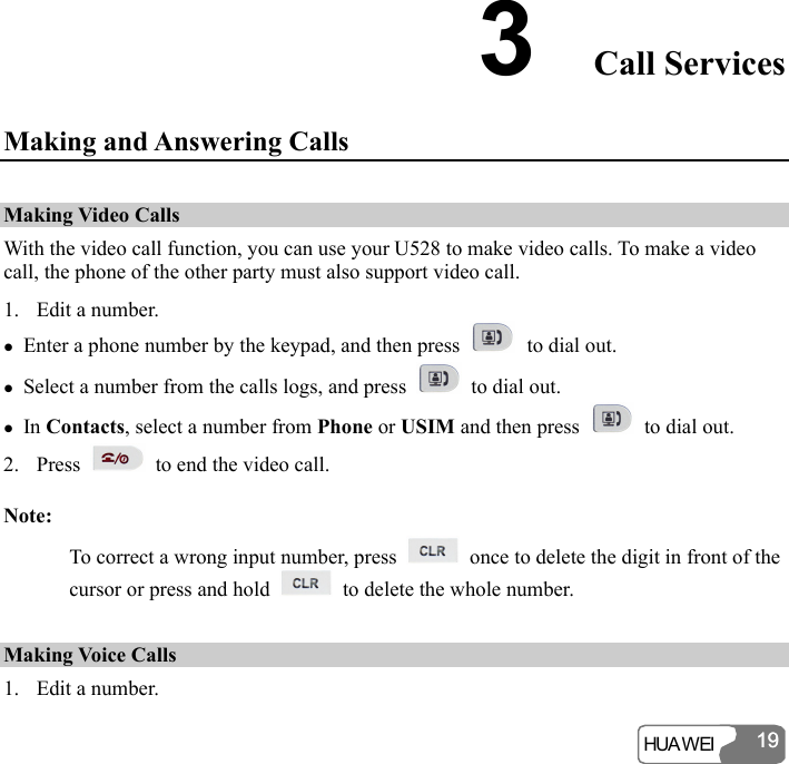  HUA WEI 19193  Call Services Making and Answering Calls Making Video Calls With the video call function, you can use your U528 to make video calls. To make a video call, the phone of the other party must also support video call. 1. Edit a number. z Enter a phone number by the keypad, and then press   to dial out. z Select a number from the calls logs, and press    to dial out. z In Contacts, select a number from Phone or USIM and then press    to dial out. 2. Press    to end the video call. Note: To correct a wrong input number, press    once to delete the digit in front of the cursor or press and hold    to delete the whole number. Making Voice Calls 1. Edit a number. 