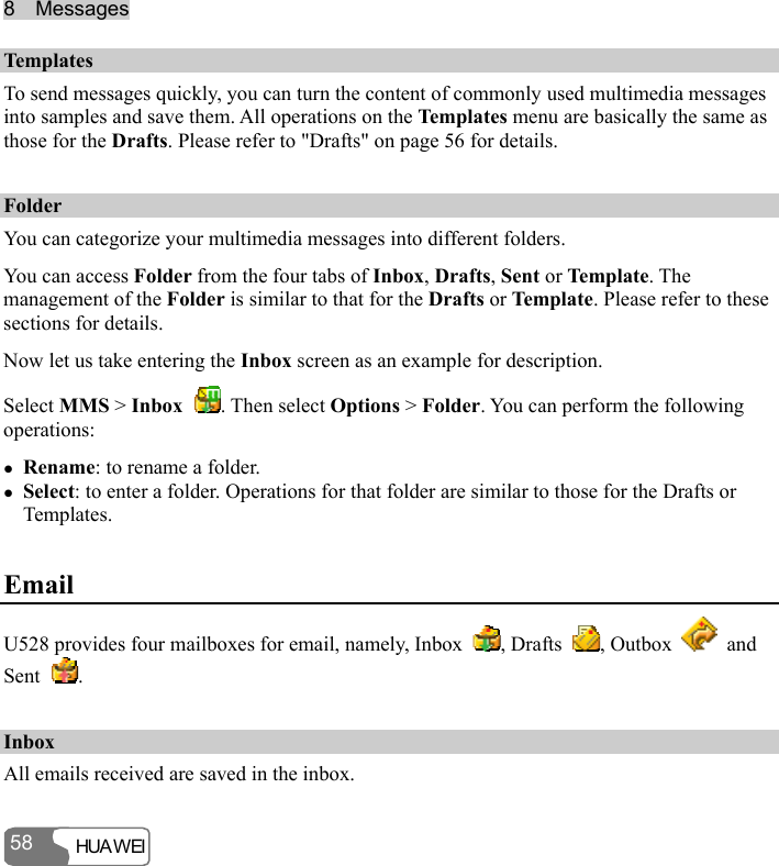 8  Messages HUA WEI 58 Templates To send messages quickly, you can turn the content of commonly used multimedia messages into samples and save them. All operations on the Templates menu are basically the same as those for the Drafts. Please refer to &quot;Drafts&quot; on page 56 for details. Folder You can categorize your multimedia messages into different folders. You can access Folder from the four tabs of Inbox, Drafts, Sent or Te mpl at e. The management of the Folder is similar to that for the Drafts or Temp la te . Please refer to these sections for details. Now let us take entering the Inbox screen as an example for description. Select MMS &gt; Inbox  . Then select Options &gt; Folder. You can perform the following operations: z Rename: to rename a folder. z Select: to enter a folder. Operations for that folder are similar to those for the Drafts or Templates. Email U528 provides four mailboxes for email, namely, Inbox  , Drafts  , Outbox   and Sent  . Inbox All emails received are saved in the inbox. 