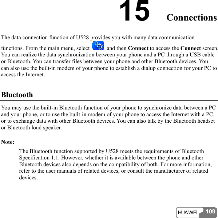  HUA WEI 10910915  Connections The data connection function of U528 provides you with many data communication functions. From the main menu, select   and then Connect to access the Connect screen. You can realize the data synchronization between your phone and a PC through a USB cable or Bluetooth. You can transfer files between your phone and other Bluetooth devices. You can also use the built-in modem of your phone to establish a dialup connection for your PC to access the Internet. Bluetooth You may use the built-in Bluetooth function of your phone to synchronize data between a PC and your phone, or to use the built-in modem of your phone to access the Internet with a PC, or to exchange data with other Bluetooth devices. You can also talk by the Bluetooth headset or Bluetooth loud speaker. Note: The Bluetooth function supported by U528 meets the requirements of Bluetooth Specification 1.1. However, whether it is available between the phone and other Bluetooth devices also depends on the compatibility of both. For more information, refer to the user manuals of related devices, or consult the manufacturer of related devices. 
