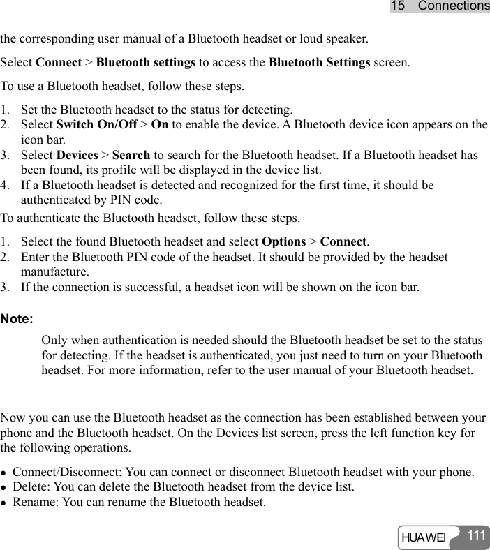 15  Connections HUA WEI 111111the corresponding user manual of a Bluetooth headset or loud speaker. Select Connect &gt; Bluetooth settings to access the Bluetooth Settings screen. To use a Bluetooth headset, follow these steps. 1. Set the Bluetooth headset to the status for detecting. 2. Select Switch On/Off &gt; On to enable the device. A Bluetooth device icon appears on the icon bar. 3. Select Devices &gt; Search to search for the Bluetooth headset. If a Bluetooth headset has been found, its profile will be displayed in the device list. 4. If a Bluetooth headset is detected and recognized for the first time, it should be authenticated by PIN code. To authenticate the Bluetooth headset, follow these steps. 1. Select the found Bluetooth headset and select Options &gt; Connect. 2. Enter the Bluetooth PIN code of the headset. It should be provided by the headset manufacture. 3. If the connection is successful, a headset icon will be shown on the icon bar. Note: Only when authentication is needed should the Bluetooth headset be set to the status for detecting. If the headset is authenticated, you just need to turn on your Bluetooth headset. For more information, refer to the user manual of your Bluetooth headset.  Now you can use the Bluetooth headset as the connection has been established between your phone and the Bluetooth headset. On the Devices list screen, press the left function key for the following operations. z Connect/Disconnect: You can connect or disconnect Bluetooth headset with your phone. z Delete: You can delete the Bluetooth headset from the device list. z Rename: You can rename the Bluetooth headset. 