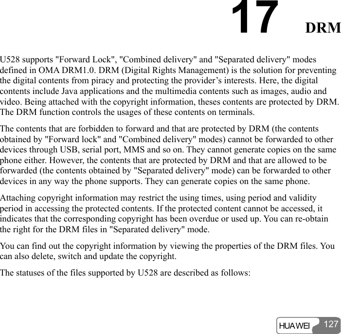  HUA WEI 12717  DRM U528 supports &quot;Forward Lock&quot;, &quot;Combined delivery&quot; and &quot;Separated delivery&quot; modes defined in OMA DRM1.0. DRM (Digital Rights Management) is the solution for preventing the digital contents from piracy and protecting the provider’s interests. Here, the digital contents include Java applications and the multimedia contents such as images, audio and video. Being attached with the copyright information, theses contents are protected by DRM. The DRM function controls the usages of these contents on terminals. The contents that are forbidden to forward and that are protected by DRM (the contents obtained by &quot;Forward lock&quot; and &quot;Combined delivery&quot; modes) cannot be forwarded to other devices through USB, serial port, MMS and so on. They cannot generate copies on the same phone either. However, the contents that are protected by DRM and that are allowed to be forwarded (the contents obtained by &quot;Separated delivery&quot; mode) can be forwarded to other devices in any way the phone supports. They can generate copies on the same phone. Attaching copyright information may restrict the using times, using period and validity period in accessing the protected contents. If the protected content cannot be accessed, it indicates that the corresponding copyright has been overdue or used up. You can re-obtain the right for the DRM files in &quot;Separated delivery&quot; mode. You can find out the copyright information by viewing the properties of the DRM files. You can also delete, switch and update the copyright. The statuses of the files supported by U528 are described as follows: 