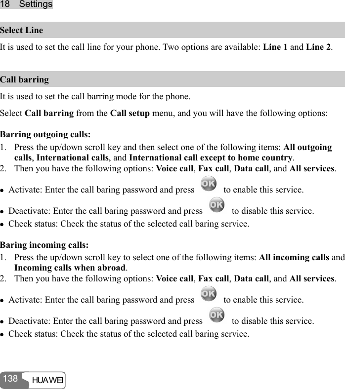 1188    SSeettttiinnggss  HUA WEI 138 Select Line It is used to set the call line for your phone. Two options are available: Line 1 and Line 2. Call barring It is used to set the call barring mode for the phone. Select Call barring from the Call setup menu, and you will have the following options: Barring outgoing calls: 1. Press the up/down scroll key and then select one of the following items: All outgoing calls, International calls, and International call except to home country. 2. Then you have the following options: Voice call, Fax call, Data call, and All services. z Activate: Enter the call baring password and press    to enable this service. z Deactivate: Enter the call baring password and press    to disable this service. z Check status: Check the status of the selected call baring service. Baring incoming calls: 1. Press the up/down scroll key to select one of the following items: All incoming calls and Incoming calls when abroad. 2. Then you have the following options: Voice call, Fax call, Data call, and All services. z Activate: Enter the call baring password and press    to enable this service. z Deactivate: Enter the call baring password and press    to disable this service. z Check status: Check the status of the selected call baring service. 