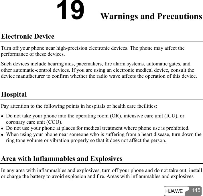  HUA WEI 14519  Warnings and Precautions Electronic Device Turn off your phone near high-precision electronic devices. The phone may affect the performance of these devices. Such devices include hearing aids, pacemakers, fire alarm systems, automatic gates, and other automatic-control devices. If you are using an electronic medical device, consult the device manufacturer to confirm whether the radio wave affects the operation of this device. Hospital Pay attention to the following points in hospitals or health care facilities: z Do not take your phone into the operating room (OR), intensive care unit (ICU), or coronary care unit (CCU). z Do not use your phone at places for medical treatment where phone use is prohibited. z When using your phone near someone who is suffering from a heart disease, turn down the ring tone volume or vibration properly so that it does not affect the person. Area with Inflammables and Explosives In any area with inflammables and explosives, turn off your phone and do not take out, install or charge the battery to avoid explosion and fire. Areas with inflammables and explosives 