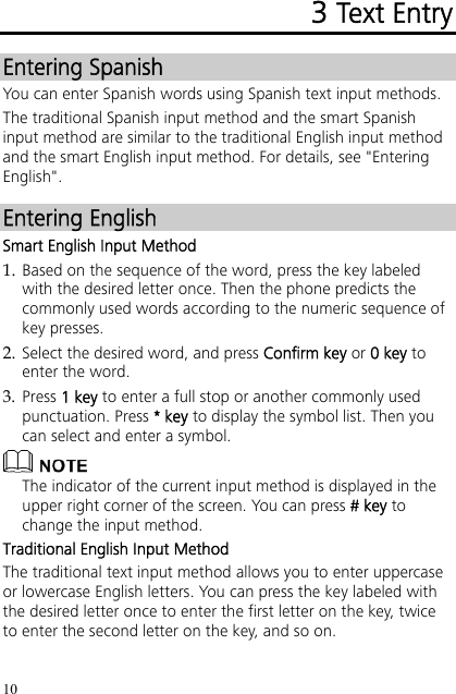 10 3 Text Entry Entering Spanish You can enter Spanish words using Spanish text input methods. The traditional Spanish input method and the smart Spanish input method are similar to the traditional English input method and the smart English input method. For details, see &quot;Entering English&quot;. Entering English Smart English Input Method 1. Based on the sequence of the word, press the key labeled with the desired letter once. Then the phone predicts the commonly used words according to the numeric sequence of key presses. 2. Select the desired word, and press Confirm key or 0 key to enter the word. 3. Press 1 key to enter a full stop or another commonly used punctuation. Press * key to display the symbol list. Then you can select and enter a symbol.  The indicator of the current input method is displayed in the upper right corner of the screen. You can press # key to change the input method. Traditional English Input Method The traditional text input method allows you to enter uppercase or lowercase English letters. You can press the key labeled with the desired letter once to enter the first letter on the key, twice to enter the second letter on the key, and so on. 