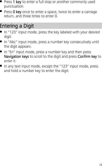 11  Press 1 key to enter a full stop or another commonly used punctuation.  Press 0 key once to enter a space, twice to enter a carriage return, and three times to enter 0. Entering a Digit  In &quot;123&quot; input mode, press the key labeled with your desired digit.  In &quot;Abc&quot; input mode, press a number key consecutively until the digit appears.  In &quot;En&quot; input mode, press a number key and then press Navigation keys to scroll to the digit and press Confirm key to enter it.  In any text input mode, except the &quot;123&quot; input mode, press and hold a number key to enter the digit. 
