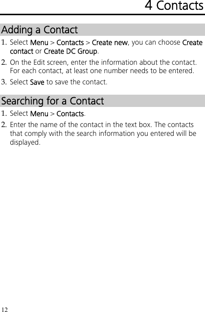 12 4 Contacts Adding a Contact 1. Select Menu &gt; Contacts &gt; Create new, you can choose Create contact or Create DC Group. 2. On the Edit screen, enter the information about the contact. For each contact, at least one number needs to be entered. 3. Select Save to save the contact. Searching for a Contact 1. Select Menu &gt; Contacts. 2. Enter the name of the contact in the text box. The contacts that comply with the search information you entered will be displayed. 