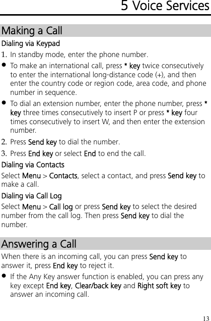 13 5 Voice Services Making a Call Dialing via Keypad 1. In standby mode, enter the phone number.  To make an international call, press * key twice consecutively to enter the international long-distance code (+), and then enter the country code or region code, area code, and phone number in sequence.  To dial an extension number, enter the phone number, press * key three times consecutively to insert P or press * key four times consecutively to insert W, and then enter the extension number. 2. Press Send key to dial the number. 3. Press End key or select End to end the call. Dialing via Contacts Select Menu &gt; Contacts, select a contact, and press Send key to make a call. Dialing via Call Log Select Menu &gt; Call log or press Send key to select the desired number from the call log. Then press Send key to dial the number. Answering a Call When there is an incoming call, you can press Send key to answer it, press End key to reject it.  If the Any Key answer function is enabled, you can press any key except End key, Clear/back key and Right soft key to answer an incoming call. 